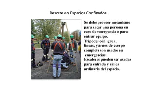 Rescate en Espacios Confinados
Se debe proveer mecanismo
para sacar una persona en
caso de emergencia o para
entrar equipo.
Tripodes con grua,
líneas, y arnes de cuerpo
completo son usados en
emergencias.
Escaleras pueden ser usadas
para entrada y salida
ordinaria del espacio.
 
