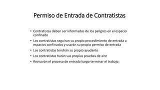 Permiso de Entrada de Contratistas
• Contratistas deben ser informados de los peligros en el espacio
confinado
• Los contratistas seguiran su propio procedimiento de entrada a
espacios confinados y usarán su propio permiso de entrada
• Los contratistas tendrán su propio ayudante
• Los contratistas harán sus propias pruebas de aire
• Revisarán el proceso de entrada luego terminar el trabajo.
 