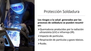 Protección Soldadura
Los riesgos a la salud generados por los
procesos de soldadura se pueden resumir
en:
Quemaduras producidas por la radiación
ultravioleta (UV) e infrarroja (IR).
Impacto de partículas.
Respiración de partículas y gases tóxicos.
Ruido.
 