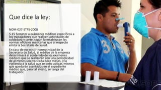 Que dice la ley:
NOM-027-STPS-2008
5.15 Someter a exámenes médicos específicos a
los trabajadores que realicen actividades de
soldadura y corte, según lo establezcan las
normas oficiales mexicanas que al respecto
emita la Secretaría de Salud.
En caso de no existir normatividad de la
Secretaría de Salud, el médico de la empresa
determinará el contenido de los exámenes
médicos que se realizarán con una periodicidad
de al menos una vez cada doce meses, y la
vigilancia a la salud que se deba aplicar, mismos
que quedarán asentados en el expediente
médico que, para tal efecto, se tenga del
trabajador.
 