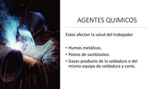 AGENTES QUIMICOS
Estos afectan la salud del trabajador
• Humos metálicos.
• Polvos de samblasteo.
• Gases producto de la soldadura o del
mismo equipo de soldadura y corte.
 