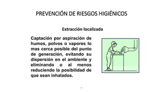 24
PREVENCIÓN DE RIESGOS HIGIÉNICOS
Extracción localizada
Captación por aspiración de
humos, polvos o vapores lo
mas cerca posible del punto
de generación, evitando su
dispersión en el ambiente y
eliminando o al menos
reduciendo la posibilidad de
que sean inhalados.
 