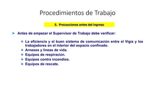 Procedimientos de Trabajo
Antes de empezar el Supervisor de Trabajo debe verificar:
La eficiencia y el buen sistema de comunicación entre el Vigía y los
trabajadores en el interior del espacio confinado.
Arneses y líneas de vida.
Equipos de respiración.
Equipos contra incendios.
Equipos de rescate.
5. Precauciones antes del ingreso
 