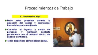 Procedimientos de Trabajo
Debe estar presente durante la
ejecución del trabajo y permanecer
fuera del espacio confinado.
Controlar el ingreso y salida del
personal, y mantener contacto
permanente con el personal dentro del
espacio confinado.
Tener disponible comunicación radial.
6. Funciones del Vigía
 