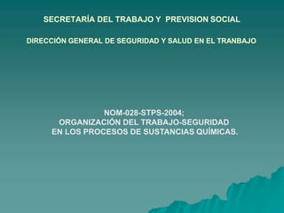 SECRETARÍA DEL TRABAJO Y PREVISION SOCIAL
DIRECCIÓN GENERAL DE SEGURIDAD Y SALUD EN EL TRANBAJO
NOM-028-STPS-2004;
ORGANIZACIÓN DEL TRABAJO-SEGURIDAD
EN LOS PROCESOS DE SUSTANCIAS QUÍMICAS.
 