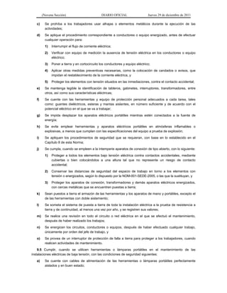(Novena Sección) DIARIO OFICIAL Jueves 29 de diciembre de 2011
c) Se prohíba a los trabajadores usar alhajas o elementos metálicos durante la ejecución de las
actividades;
d) Se aplique el procedimiento correspondiente a conductores o equipo energizado, antes de efectuar
cualquier operación para:
1) Interrumpir el flujo de corriente eléctrica;
2) Verificar con equipo de medición la ausencia de tensión eléctrica en los conductores o equipo
eléctrico;
3) Poner a tierra y en cortocircuito los conductores y equipo eléctrico;
4) Aplicar otras medidas preventivas necesarias, como la colocación de candados o avisos, que
impidan el restablecimiento de la corriente eléctrica, y
5) Proteger los elementos con tensión situados en las inmediaciones, contra el contacto accidental;
e) Se mantenga legible la identificación de tableros, gabinetes, interruptores, transformadores, entre
otros, así como sus características eléctricas;
f) Se cuente con las herramientas y equipo de protección personal adecuados a cada tarea, tales
como: guantes dieléctricos, esteras y mantas aislantes, en número suficiente y de acuerdo con el
potencial eléctrico en el que se va a trabajar;
g) Se impida desplazar los aparatos eléctricos portátiles mientras estén conectados a la fuente de
energía;
h) Se evite emplear herramientas y aparatos eléctricos portátiles en atmósferas inflamables o
explosivas, a menos que cumplan con las especificaciones del equipo a prueba de explosión;
i) Se apliquen los procedimientos de seguridad que se requieran, con base en lo establecido en el
Capítulo 8 de esta Norma;
j) Se cumpla, cuando se empleen a la intemperie aparatos de conexión de tipo abierto, con lo siguiente:
1) Proteger a todos los elementos bajo tensión eléctrica contra contactos accidentales, mediante
cubiertas o bien colocándolos a una altura tal que no represente un riesgo de contacto
accidental;
2) Conservar las distancias de seguridad del espacio de trabajo en torno a los elementos con
tensión o energizados, según lo dispuesto por la NOM-001-SEDE-2005, o las que la sustituyan, y
3) Proteger los aparatos de conexión, transformadores y demás aparatos eléctricos energizados,
con cercas metálicas que se encuentren puestas a tierra;
k) Sean puestos a tierra el armazón de las herramientas y los aparatos de mano y portátiles, excepto el
de las herramientas con doble aislamiento;
l) Se someta el sistema de puesta a tierra de toda la instalación eléctrica a la prueba de resistencia a
tierra y de continuidad, al menos una vez por año, y se registren sus valores;
m) Se realice una revisión en todo el circuito o red eléctrica en el que se efectuó el mantenimiento,
después de haber realizado los trabajos;
n) Se energicen los circuitos, conductores o equipos, después de haber efectuado cualquier trabajo,
únicamente por orden del jefe de trabajo, y
o) Se provea de un interruptor de protección de falla a tierra para proteger a los trabajadores, cuando
realicen actividades de mantenimiento.
9.5 Cumplir, cuando se utilicen herramientas o lámparas portátiles en el mantenimiento de las
instalaciones eléctricas de baja tensión, con las condiciones de seguridad siguientes:
a) Se cuente con cables de alimentación de las herramientas o lámparas portátiles perfectamente
aislados y en buen estado;
 