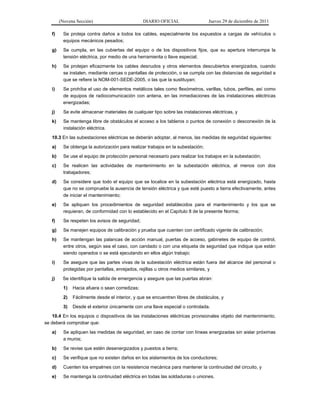 (Novena Sección) DIARIO OFICIAL Jueves 29 de diciembre de 2011
f) Se proteja contra daños a todos los cables, especialmente los expuestos a cargas de vehículos o
equipos mecánicos pesados;
g) Se cumpla, en las cubiertas del equipo o de los dispositivos fijos, que su apertura interrumpa la
tensión eléctrica, por medio de una herramienta o llave especial;
h) Se protejan eficazmente los cables desnudos y otros elementos descubiertos energizados, cuando
se instalen, mediante cercas o pantallas de protección, o se cumpla con las distancias de seguridad a
que se refiere la NOM-001-SEDE-2005, o las que la sustituyan;
i) Se prohíba el uso de elementos metálicos tales como flexómetros, varillas, tubos, perfiles, así como
de equipos de radiocomunicación con antena, en las inmediaciones de las instalaciones eléctricas
energizadas;
j) Se evite almacenar materiales de cualquier tipo sobre las instalaciones eléctricas, y
k) Se mantenga libre de obstáculos el acceso a los tableros o puntos de conexión o desconexión de la
instalación eléctrica.
10.3 En las subestaciones eléctricas se deberán adoptar, al menos, las medidas de seguridad siguientes:
a) Se obtenga la autorización para realizar trabajos en la subestación;
b) Se use el equipo de protección personal necesario para realizar los trabajos en la subestación;
c) Se realicen las actividades de mantenimiento en la subestación eléctrica, al menos con dos
trabajadores;
d) Se considere que todo el equipo que se localice en la subestación eléctrica está energizado, hasta
que no se compruebe la ausencia de tensión eléctrica y que esté puesto a tierra efectivamente, antes
de iniciar el mantenimiento;
e) Se apliquen los procedimientos de seguridad establecidos para el mantenimiento y los que se
requieran, de conformidad con lo establecido en el Capítulo 8 de la presente Norma;
f) Se respeten los avisos de seguridad;
g) Se manejen equipos de calibración y prueba que cuenten con certificado vigente de calibración;
h) Se mantengan las palancas de acción manual, puertas de acceso, gabinetes de equipo de control,
entre otros, según sea el caso, con candado o con una etiqueta de seguridad que indique que están
siendo operados o se está ejecutando en ellos algún trabajo;
i) Se asegure que las partes vivas de la subestación eléctrica están fuera del alcance del personal o
protegidas por pantallas, enrejados, rejillas u otros medios similares, y
j) Se identifique la salida de emergencia y asegure que las puertas abran:
1) Hacia afuera o sean corredizas;
2) Fácilmente desde el interior, y que se encuentren libres de obstáculos, y
3) Desde el exterior únicamente con una llave especial o controlada.
10.4 En los equipos o dispositivos de las instalaciones eléctricas provisionales objeto del mantenimiento,
se deberá comprobar que:
a) Se apliquen las medidas de seguridad, en caso de contar con líneas energizadas sin aislar próximas
a muros;
b) Se revise que estén desenergizados y puestos a tierra;
c) Se verifique que no existen daños en los aislamientos de los conductores;
d) Cuenten los empalmes con la resistencia mecánica para mantener la continuidad del circuito, y
e) Se mantenga la continuidad eléctrica en todas las soldaduras o uniones.
 