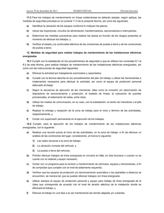 Jueves 29 de diciembre de 2011 DIARIO OFICIAL (Novena Sección)
11.3 Para los trabajos de mantenimiento en líneas subterráneas se deberán adoptar, según aplique, las
medidas de seguridad previstas en el numeral 11.2 de la presente Norma, así como las siguientes:
a) Identificar la ubicación de los equipos conforme lo indiquen los planos;
b) Ubicar las trayectorias, circuitos de alimentación, transformadores, seccionadores e interruptores;
c) Determinar las medidas preventivas para realizar las tareas en función de los riesgos presentes al
momento de efectuar los trabajos, y
d) Verificar el estado y la continuidad eléctrica de las conexiones de puesta a tierra y de los conductores
de puesta a tierra.
12. Medidas de seguridad para realizar trabajos de mantenimiento de las instalaciones eléctricas
energizadas
12.1 Cumplir con lo establecido en los procedimientos de seguridad a que se refieren los numerales 8.1 al
8.3 de esta Norma, para realizar trabajos de mantenimiento de las instalaciones eléctricas energizadas, así
como con las instrucciones de seguridad siguientes:
a) Efectuar la actividad por trabajadores autorizados y capacitados;
b) Cumplir con la técnica descrita en los procedimientos del plan de trabajo y utilizar las herramientas e
implementos necesarios para efectuar la actividad, así como el equipo de protección personal
adecuado al riesgo;
c) Seguir la secuencia de ejecución de las maniobras, tales como la conexión y/o desconexión de
dispositivos de seccionamiento y protección, el traslado de líneas, la colocación de puentes
provisionales, el aislamiento de redes, entre otras;
d) Utilizar los medios de comunicación, en su caso, con la subestación, el centro de maniobras o el jefe
de trabajo;
e) Realizar la entrega y recepción de la zona de trabajo para el inicio y término de las actividades,
respectivamente, y
f) Contar con supervisión permanente en la ejecución de los trabajos.
12.2 Cumplir, para la ejecución de los trabajos de mantenimiento de las instalaciones eléctricas
energizadas, con lo siguiente:
a) Realizar una reunión previa al inicio de las actividades, en la zona de trabajo, a fin de efectuar un
análisis de las condiciones del lugar, considerando, al menos lo siguiente:
1) Las redes cercanas a la zona de trabajo;
2) La ubicación correcta del vehículo, y
3) La puesta a tierra del vehículo;
b) Prohibir efectuar trabajos de línea energizada en circuitos en falla, en días lluviosos o cuando no se
cuente con el material y equipo necesario;
c) Contar con un programa para la revisión y mantenimiento de vehículos, equipos y herramientas, a fin
de comprobar que cumplen con el nivel de aislamiento requerido;
d) Verificar que los equipos de protección y/o seccionamiento automático o los operables a distancia se
encuentren, de manera tal, que se puedan efectuar trabajos con línea energizada;
e) Utilizar siempre el equipo de protección personal y equipo para trabajo de línea energizada de la
clase que corresponda de acuerdo con el nivel de tensión eléctrica de la instalación donde se
efectuará el trabajo, y
f) Efectuar el trabajo en una fase a la vez manteniendo las demás alejadas y/o cubiertas.
 