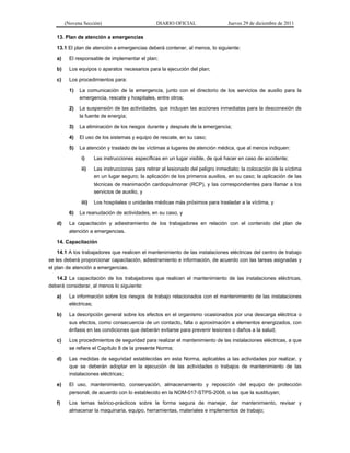 (Novena Sección) DIARIO OFICIAL Jueves 29 de diciembre de 2011
13. Plan de atención a emergencias
13.1 El plan de atención a emergencias deberá contener, al menos, lo siguiente:
a) El responsable de implementar el plan;
b) Los equipos o aparatos necesarios para la ejecución del plan;
c) Los procedimientos para:
1) La comunicación de la emergencia, junto con el directorio de los servicios de auxilio para la
emergencia, rescate y hospitales, entre otros;
2) La suspensión de las actividades, que incluyan las acciones inmediatas para la desconexión de
la fuente de energía;
3) La eliminación de los riesgos durante y después de la emergencia;
4) El uso de los sistemas y equipo de rescate, en su caso;
5) La atención y traslado de las víctimas a lugares de atención médica, que al menos indiquen:
i) Las instrucciones específicas en un lugar visible, de qué hacer en caso de accidente;
ii) Las instrucciones para retirar al lesionado del peligro inmediato; la colocación de la víctima
en un lugar seguro; la aplicación de los primeros auxilios, en su caso; la aplicación de las
técnicas de reanimación cardiopulmonar (RCP), y las correspondientes para llamar a los
servicios de auxilio, y
iii) Los hospitales o unidades médicas más próximos para trasladar a la víctima, y
6) La reanudación de actividades, en su caso, y
d) La capacitación y adiestramiento de los trabajadores en relación con el contenido del plan de
atención a emergencias.
14. Capacitación
14.1 A los trabajadores que realicen el mantenimiento de las instalaciones eléctricas del centro de trabajo
se les deberá proporcionar capacitación, adiestramiento e información, de acuerdo con las tareas asignadas y
el plan de atención a emergencias.
14.2 La capacitación de los trabajadores que realicen el mantenimiento de las instalaciones eléctricas,
deberá considerar, al menos lo siguiente:
a) La información sobre los riesgos de trabajo relacionados con el mantenimiento de las instalaciones
eléctricas;
b) La descripción general sobre los efectos en el organismo ocasionados por una descarga eléctrica o
sus efectos, como consecuencia de un contacto, falla o aproximación a elementos energizados, con
énfasis en las condiciones que deberán evitarse para prevenir lesiones o daños a la salud;
c) Los procedimientos de seguridad para realizar el mantenimiento de las instalaciones eléctricas, a que
se refiere el Capítulo 8 de la presente Norma;
d) Las medidas de seguridad establecidas en esta Norma, aplicables a las actividades por realizar, y
que se deberán adoptar en la ejecución de las actividades o trabajos de mantenimiento de las
instalaciones eléctricas;
e) El uso, mantenimiento, conservación, almacenamiento y reposición del equipo de protección
personal, de acuerdo con lo establecido en la NOM-017-STPS-2008, o las que la sustituyan;
f) Los temas teórico-prácticos sobre la forma segura de manejar, dar mantenimiento, revisar y
almacenar la maquinaria, equipo, herramientas, materiales e implementos de trabajo;
 