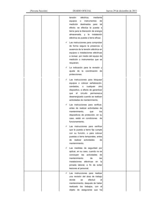 (Novena Sección) DIARIO OFICIAL Jueves 29 de diciembre de 2011
tensión eléctrica, mediante
equipos o instrumentos de
medición destinados para tal
efecto; se efectúa la puesta a
tierra para la liberación de energía
almacenada, y la instalación
eléctrica es puesta a tierra eficaz;
Las instrucciones para comprobar
de forma segura la presencia o
ausencia de la tensión eléctrica en
equipos o instalaciones eléctricas
a revisar, por medio del equipo de
medición o instrumentos que se
requieran;
La indicación para la revisión y
ajuste de la coordinación de
protecciones;
Las instrucciones para bloquear
equipos o colocar señalización,
candados, o cualquier otro
dispositivo, a efecto de garantizar
que el circuito permanezca
desenergizado cuando se realizan
actividades de mantenimiento;
Las instrucciones para verificar,
antes de realizar actividades de
mantenimiento, que los
dispositivos de protección, en su
caso, están en condiciones de
funcionamiento;
Las instrucciones para verificar
que la puesta a tierra fija cumple
con su función, o para colocar
puestas a tierra temporales, antes
de realizar actividades de
mantenimiento;
Las medidas de seguridad por
aplicar, en su caso, cuando no se
concluyen las actividades de
mantenimiento de las
instalaciones eléctricas en la
jornada laboral, a fin de evitar
lesiones al personal;
Las instrucciones para realizar
una revisión del área de trabajo
donde se efectuó el
mantenimiento, después de haber
realizado los trabajos, con el
objeto de asegurarse que ha
 