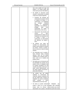 (Novena Sección) DIARIO OFICIAL Jueves 29 de diciembre de 2011
más cerca posible del lugar de
trabajo y en ambas partes del
mismo para que sea más efectiva;
Se respeta la secuencia para
conectar y desconectar la puesta
a tierra de la manera siguiente:
o Conexión: Se conectan los
conductores de puesta a tierra
al sistema de tierras y, a
continuación, a la instalación
por proteger, mediante
pértigas o dispositivos
especiales a la instalación a
proteger, tales como
conductores de líneas o
electroductos, entre otros, y
o Desconexión: Se procede a la
inversa, es decir,
primeramente se retiran de la
instalación los conductores de
la puesta a tierra y a
continuación se desconectan
del electrodo de puesta a
tierra;
Se asegura que todas las
cuchillas de seccionadores de
puesta a tierra quedan en posición
de cerrado, cuando la puesta a
tierra se hace por medio de estos
equipos;
Se comprueba que la puesta a
tierra temporal tenga contacto
eléctrico, tanto con las partes
metálicas que se desean poner a
tierra, como con el sistema de
puesta a tierra;
Se impida que en el transcurso de
las actividades de conexión de la
puesta a tierra, el trabajador está
en contacto simultáneo con dos
circuitos de puesta a tierra que no
estén unidos eléctricamente, ya
que éstos pueden encontrarse a
potenciales diferentes;
Se verifica que las partes
metálicas no conductoras de
máquinas, equipos y aparatos con
las que pueda tener contacto el
trabajador de manera accidental,
están puestas a tierra,
especialmente las de tipo móvil;
Se coloca un puente conductor
puesto a tierra en la zona de
trabajo antes de efectuar la
desconexión de la puesta a tierra
El trabajador que
realiza esta actividad
está aislado para evitar
formar parte del circuito
 