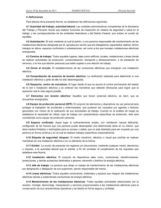 Jueves 29 de diciembre de 2011 DIARIO OFICIAL (Novena Sección)
4. Definiciones
Para efectos de la presente Norma, se establecen las definiciones siguientes:
4.1 Autoridad del trabajo; autoridad laboral: Las unidades administrativas competentes de la Secretaría
del Trabajo y Previsión Social que realizan funciones de inspección en materia de seguridad y salud en el
trabajo, y las correspondientes de las entidades federativas y del Distrito Federal, que actúen en auxilio de
aquéllas.
4.2 Autorización: El acto mediante el cual el patrón, o una persona responsable del mantenimiento de las
instalaciones eléctricas designada por él, aprueba por escrito que los trabajadores capacitados realicen dichos
trabajos en altura, espacios confinados o subestaciones, así como a los que manejen instalaciones eléctricas
energizadas.
4.3 Centros de trabajo: Todos aquellos lugares, tales como edificios, locales, instalaciones y áreas donde
se realicen actividades de producción, comercialización, transporte y almacenamiento, o de prestación de
servicios, o en los que laboren personas que estén sujetas a una relación de trabajo.
4.4 Cerrar el circuito: El restablecimiento de las conexiones eléctricas que energizan una instalación
eléctrica.
4.5 Comprobación de ausencia de tensión eléctrica: La verificación realizada para determinar si una
instalación eléctrica o parte de ella ha sido desenergizada.
4.6 Despacho; centro de maniobras: El lugar desde el que se asume el control permanente del estado
de la red o instalación eléctrica y se ordenan las maniobras que deberán efectuarse para lograr que la
operación sea lo más segura posible.
4.7 Elementos con tensión eléctrica: Aquéllos que tienen potencial eléctrico, es decir, que se
encuentran energizados.
4.8 Equipo de protección personal (EPP): El conjunto de elementos y dispositivos de uso personal para
proteger al trabajador de accidentes y enfermedades, que pudieran ser causados por agentes o factores
generados con motivo de la realización de sus actividades de trabajo. Cuando en el análisis de riesgo se
establezca la necesidad de utilizar ropa de trabajo con características específicas de protección, ésta será
considerada como equipo de protección personal.
4.9 Espacio confinado: Aquel lugar lo suficientemente amplio, con ventilación natural deficiente,
configurado de tal manera que una persona puede desempeñar una determinada tarea en su interior, que
tiene medios limitados o restringidos para su acceso o salida, que no está diseñado para ser ocupado por una
persona en forma continua y en el cual se realizan trabajos específicos ocasionalmente.
4.10 Etiqueta de seguridad; bloqueo: El medio mecánico, eléctrico o visual que prohíbe se realicen
maniobras en una instalación eléctrica o en un elemento de la misma.
4.11 Exhibir: La acción de presentar los registros y/o documentos, mediante cualquier medio, electrónico
o impreso, a la autoridad laboral que lo solicite, a fin de constatar el cumplimiento de los requisitos que
establece esta Norma.
4.12 Instalación eléctrica: El conjunto de dispositivos tales como, conductores, transformadores,
protecciones, y demás accesorios destinados a generar, transmitir o distribuir la energía eléctrica.
4.13 Jefe de trabajo: La persona que dirige un trabajo de mantenimiento de las instalaciones eléctricas
por designación o delegación de sus superiores, siendo responsable del mismo.
4.14 Líneas eléctricas: Todos aquellos conductores, materiales y equipos que integran las instalaciones
eléctricas aéreas y subterráneas conductoras de energía eléctrica.
4.15 Mantenimiento de las instalaciones eléctricas: Todas aquellas actividades relacionadas con la
revisión, montaje, desmontaje, manipulación y servicios proporcionados a las instalaciones eléctricas para la
conservación de sus características operativas y de diseño en forma segura y confiable.
 