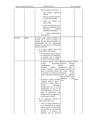 Jueves 29 de diciembre de 2011 DIARIO OFICIAL (Novena Sección)
eléctrica superior a los 24 volts:
o Usar guantes dieléctricos
aislantes;
o Disponer de doble aislamiento
en la herramienta portátil;
o Contar con conexión de
puesta a tierra;
o Contar con protección de los
defectos de aislamiento de la
herramienta, mediante
relevadores diferenciales, o
o Utilizar transformadores
de aislamiento.
5.11 y 10 Física El patrón cumple cuando, al efectuar un
recorrido por el centro de trabajo, se
constata que para realizar actividades de
mantenimiento de las instalaciones
eléctricas se cuenta con las condiciones de
seguridad siguientes:
En el equipo eléctrico motivo del
mantenimiento, según aplique:
Los interruptores están contenidos
en envolventes que imposibilitan,
en cualquier caso, el contacto
accidental de personas y objetos;
Se realiza la apertura y cierre de
cuchillas, seccionadores,
cuchillas-fusibles y otros
dispositivos similares, por
personal autorizado, utilizando
equipo de protección personal y
de seguridad, de acuerdo con los
riesgos potenciales identificados,
y
Grave
Se efectúa la conexión de alguna
instalación eléctrica –nueva o
provisional-, o equipo a líneas o
circuitos energizados,
invariablemente con el circuito
desenergizado. En caso de no
poder desenergizar el circuito, se
aplica el procedimiento para
trabajos con línea energizada que
para tal efecto se elabore;
Ejemplo del equipo de
protección personal
son: guantes
dieléctricos, según la
clase y de acuerdo con
la tensión eléctrica;
protección ocular;
casco de seguridad;
ropa de trabajo y botas
dieléctricas, entre
otros.
Grave
En las instalaciones eléctricas se
verifica, según aplique, que:
Todos los equipos destinados al
uso y distribución de la energía
eléctrica cuentan con información
para identificar las características
eléctricas y la distancia de
seguridad para las tensiones
 