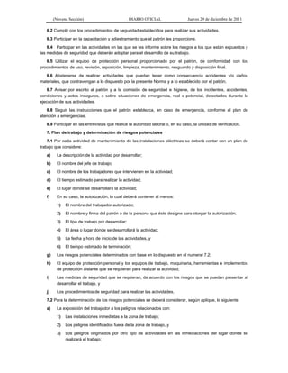 (Novena Sección) DIARIO OFICIAL Jueves 29 de diciembre de 2011
6.2 Cumplir con los procedimientos de seguridad establecidos para realizar sus actividades.
6.3 Participar en la capacitación y adiestramiento que el patrón les proporcione.
6.4 Participar en las actividades en las que se les informe sobre los riesgos a los que están expuestos y
las medidas de seguridad que deberán adoptar para el desarrollo de su trabajo.
6.5 Utilizar el equipo de protección personal proporcionado por el patrón, de conformidad con los
procedimientos de uso, revisión, reposición, limpieza, mantenimiento, resguardo y disposición final.
6.6 Abstenerse de realizar actividades que puedan tener como consecuencia accidentes y/o daños
materiales, que contravengan a lo dispuesto por la presente Norma y a lo establecido por el patrón.
6.7 Avisar por escrito al patrón y a la comisión de seguridad e higiene, de los incidentes, accidentes,
condiciones y actos inseguros, o sobre situaciones de emergencia, real o potencial, detectados durante la
ejecución de sus actividades.
6.8 Seguir las instrucciones que el patrón establezca, en caso de emergencia, conforme al plan de
atención a emergencias.
6.9 Participar en las entrevistas que realice la autoridad laboral o, en su caso, la unidad de verificación.
7. Plan de trabajo y determinación de riesgos potenciales
7.1 Por cada actividad de mantenimiento de las instalaciones eléctricas se deberá contar con un plan de
trabajo que considere:
a) La descripción de la actividad por desarrollar;
b) El nombre del jefe de trabajo;
c) El nombre de los trabajadores que intervienen en la actividad;
d) El tiempo estimado para realizar la actividad;
e) El lugar donde se desarrollará la actividad;
f) En su caso, la autorización, la cual deberá contener al menos:
1) El nombre del trabajador autorizado;
2) El nombre y firma del patrón o de la persona que éste designe para otorgar la autorización;
3) El tipo de trabajo por desarrollar;
4) El área o lugar donde se desarrollará la actividad;
5) La fecha y hora de inicio de las actividades, y
6) El tiempo estimado de terminación;
g) Los riesgos potenciales determinados con base en lo dispuesto en el numeral 7.2;
h) El equipo de protección personal y los equipos de trabajo, maquinaria, herramientas e implementos
de protección aislante que se requieran para realizar la actividad;
i) Las medidas de seguridad que se requieran, de acuerdo con los riesgos que se puedan presentar al
desarrollar el trabajo, y
j) Los procedimientos de seguridad para realizar las actividades.
7.2 Para la determinación de los riesgos potenciales se deberá considerar, según aplique, lo siguiente:
a) La exposición del trabajador a los peligros relacionados con:
1) Las instalaciones inmediatas a la zona de trabajo;
2) Los peligros identificados fuera de la zona de trabajo, y
3) Los peligros originados por otro tipo de actividades en las inmediaciones del lugar donde se
realizará el trabajo;
 