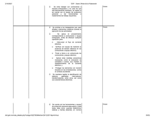 21/4/2021 DOF - Diario Oficial de la Federación
dof.gob.mx/nota_detalle.php?codigo=5227363&fecha=29/12/2011&print=true 30/52
ü Se evita trabajar con conductores o
equipos energizados y, en caso de que
sea estrictamente necesario, se realiza si
se cuenta con el equipo de protección
personal y las herramientas o
implementos de trabajo requeridos;
Grave
ü Se prohíbe a los trabajadores que usen
alhajas o elementos metálicos durante la
ejecución de las actividades;
ü Se aplica el procedimiento
correspondiente a conductores o equipo
energizado, antes de efectuar cualquier
operación para:
o Interrumpir el flujo de corriente
eléctrica;
o Verificar con equipo de medición la
ausencia de tensión eléctrica en los
conductores o equipo eléctrico;
o Poner a tierra y en cortocircuito los
conductores y equipo eléctrico;
o Aplicar otras medidas preventivas
necesarias, como la colocación de
candados o avisos, que impidan el
restablecimiento de la corriente
eléctrica, y
o Proteger los elementos con tensión
situados en las inmediaciones, contra
el contacto accidental;
ü Se mantiene legible la identificación de
tableros, gabinetes, interruptores,
transformadores, entre otros, así como
sus características eléctricas;
Grave
ü Se cuenta con las herramientas y equipo
de protección personal adecuados a cada
tarea, tales como: guantes dieléctricos,
esteras y mantas aislantes, en número
Grave
 