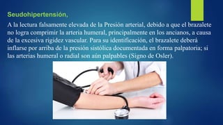 Seudohipertensión,
A la lectura falsamente elevada de la Presión arterial, debido a que el brazalete
no logra comprimir la arteria humeral, principalmente en los ancianos, a causa
de la excesiva rigidez vascular. Para su identificación, el brazalete deberá
inflarse por arriba de la presión sistólica documentada en forma palpatoria; si
las arterias humeral o radial son aún palpables (Signo de Osler).
 