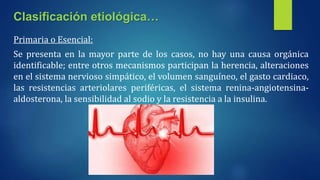 Primaria o Esencial:
Se presenta en la mayor parte de los casos, no hay una causa orgánica
identificable; entre otros mecanismos participan la herencia, alteraciones
en el sistema nervioso simpático, el volumen sanguíneo, el gasto cardiaco,
las resistencias arteriolares periféricas, el sistema renina-angiotensina-
aldosterona, la sensibilidad al sodio y la resistencia a la insulina.
Clasificación etiológica…
 