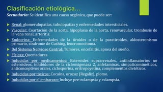 Secundaria: Se identifica una causa orgánica, que puede ser:
 Renal: glomerulopatías, tubulopatías y enfermedades intersticiales.
 Vascular: Coartación de la aorta, hipoplasia de la aorta, renovascular, trombosis de
la vena renal, arteritis.
 Endocrina: Enfermedades de la tiroides o de la paratiroides, aldosteronismo
primario, síndrome de Cushing, feocromocitoma.
 Del Sistema Nervioso Central: Tumores, encefalitis, apnea del sueño.
 Físicas: Quemaduras.
 Inducidas por medicamentos: Esteroides suprarrenales, antiinflamatorios no
esteroideos, inhibidores de la ciclooxigenasa 2, anfetaminas, simpaticomiméticos,
anticonceptivos orales, ciclosporina, eritropoyetina, complementos dietéticos.
 Inducidas por tóxicos: Cocaína, orozuz (Regaliz), plomo.
 Inducidas por el embarazo: Incluye pre-eclampsia y eclampsia.
Clasificación etiológica…
 