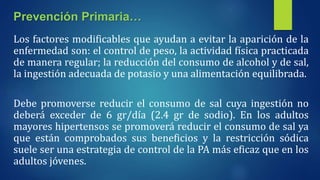 Los factores modificables que ayudan a evitar la aparición de la
enfermedad son: el control de peso, la actividad física practicada
de manera regular; la reducción del consumo de alcohol y de sal,
la ingestión adecuada de potasio y una alimentación equilibrada.
Debe promoverse reducir el consumo de sal cuya ingestión no
deberá exceder de 6 gr/día (2.4 gr de sodio). En los adultos
mayores hipertensos se promoverá reducir el consumo de sal ya
que están comprobados sus beneficios y la restricción sódica
suele ser una estrategia de control de la PA más eficaz que en los
adultos jóvenes.
Prevención Primaria…
 