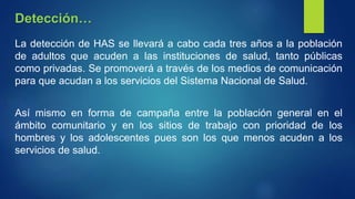 La detección de HAS se llevará a cabo cada tres años a la población
de adultos que acuden a las instituciones de salud, tanto públicas
como privadas. Se promoverá a través de los medios de comunicación
para que acudan a los servicios del Sistema Nacional de Salud.
Así mismo en forma de campaña entre la población general en el
ámbito comunitario y en los sitios de trabajo con prioridad de los
hombres y los adolescentes pues son los que menos acuden a los
servicios de salud.
Detección…
 
