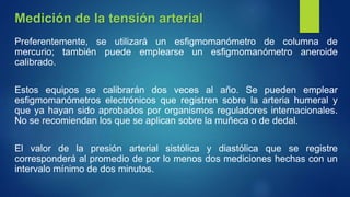 Preferentemente, se utilizará un esfigmomanómetro de columna de
mercurio; también puede emplearse un esfigmomanómetro aneroide
calibrado.
Estos equipos se calibrarán dos veces al año. Se pueden emplear
esfigmomanómetros electrónicos que registren sobre la arteria humeral y
que ya hayan sido aprobados por organismos reguladores internacionales.
No se recomiendan los que se aplican sobre la muñeca o de dedal.
El valor de la presión arterial sistólica y diastólica que se registre
corresponderá al promedio de por lo menos dos mediciones hechas con un
intervalo mínimo de dos minutos.
Medición de la tensión arterial
 