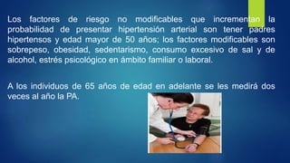 Los factores de riesgo no modificables que incrementan la
probabilidad de presentar hipertensión arterial son tener padres
hipertensos y edad mayor de 50 años; los factores modificables son
sobrepeso, obesidad, sedentarismo, consumo excesivo de sal y de
alcohol, estrés psicológico en ámbito familiar o laboral.
A los individuos de 65 años de edad en adelante se les medirá dos
veces al año la PA.
 