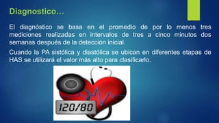 El diagnóstico se basa en el promedio de por lo menos tres
mediciones realizadas en intervalos de tres a cinco minutos dos
semanas después de la detección inicial.
Cuando la PA sistólica y diastólica se ubican en diferentes etapas de
HAS se utilizará el valor más alto para clasificarlo.
Diagnostico…
 