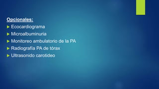 Opcionales:
 Ecocardiograma
 Microalbuminuria
 Monitoreo ambulatorio de la PA
 Radiografía PA de tórax
 Ultrasonido carotideo
 
