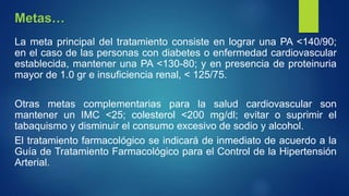 La meta principal del tratamiento consiste en lograr una PA <140/90;
en el caso de las personas con diabetes o enfermedad cardiovascular
establecida, mantener una PA <130-80; y en presencia de proteinuria
mayor de 1.0 gr e insuficiencia renal, < 125/75.
Otras metas complementarias para la salud cardiovascular son
mantener un IMC <25; colesterol <200 mg/dl; evitar o suprimir el
tabaquismo y disminuir el consumo excesivo de sodio y alcohol.
El tratamiento farmacológico se indicará de inmediato de acuerdo a la
Guía de Tratamiento Farmacológico para el Control de la Hipertensión
Arterial.
Metas…
 