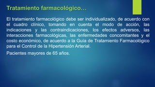 El tratamiento farmacológico debe ser individualizado, de acuerdo con
el cuadro clínico, tomando en cuenta el modo de acción, las
indicaciones y las contraindicaciones, los efectos adversos, las
interacciones farmacológicas, las enfermedades concomitantes y el
costo económico, de acuerdo a la Guía de Tratamiento Farmacológico
para el Control de la Hipertensión Arterial.
Pacientes mayores de 65 años.
Tratamiento farmacológico…
 