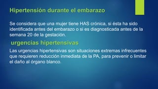 Hipertensión durante el embarazo
Se considera que una mujer tiene HAS crónica, si ésta ha sido
identificada antes del embarazo o si es diagnosticada antes de la
semana 20 de la gestación.
urgencias hipertensivas
Las urgencias hipertensivas son situaciones extremas infrecuentes
que requieren reducción inmediata de la PA, para prevenir o limitar
el daño al órgano blanco.
 
