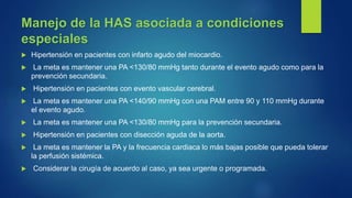 Manejo de la HAS asociada a condiciones
especiales
 Hipertensión en pacientes con infarto agudo del miocardio.
 La meta es mantener una PA <130/80 mmHg tanto durante el evento agudo como para la
prevención secundaria.
 Hipertensión en pacientes con evento vascular cerebral.
 La meta es mantener una PA <140/90 mmHg con una PAM entre 90 y 110 mmHg durante
el evento agudo.
 La meta es mantener una PA <130/80 mmHg para la prevención secundaria.
 Hipertensión en pacientes con disección aguda de la aorta.
 La meta es mantener la PA y la frecuencia cardiaca lo más bajas posible que pueda tolerar
la perfusión sistémica.
 Considerar la cirugía de acuerdo al caso, ya sea urgente o programada.
 