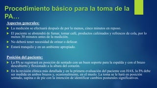 Aspectos generales:
 La medición se efectuará después de por lo menos, cinco minutos en reposo.
 El paciente se abstendrá de fumar, tomar café, productos cafeinados y refrescos de cola, por lo
menos 30 minutos antes de la medición.
 No deberá tener necesidad de orinar o defecar.
 Estará tranquilo y en un ambiente apropiado.
Posición del paciente:
 La PA se registrará en posición de sentado con un buen soporte para la espalda y con el brazo
descubierto y flexionado a la altura del corazón.
 En la revisión clínica más detallada y en la primera evaluación del paciente con HAS, la PA debe
ser medida en ambos brazos y, ocasionalmente, en el muslo. La toma se le hará en posición
sentado, supina o de pie con la intención de identificar cambios posturales significativos.
Procedimiento básico para la toma de la
PA…
 