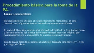 Equipo y características:
Preferentemente se utilizará el esfigmomanómetro mercurial o, en caso
contrario, un esfigmomanómetro aneroide recientemente calibrado.
El ancho del brazalete deberá cubrir alrededor del 40% de la longitud del brazo
y la cámara de aire del interior del brazalete deberá tener una longitud que
permita abarcar por lo menos 80% de la circunferencia del mismo.
Para la mayor parte de los adultos el ancho del brazalete será entre 13 y 15 cm
y, el largo, de 24 cm.
Procedimiento básico para la toma de la
PA…
 