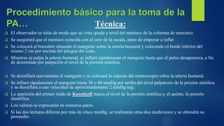 Técnica:
 El observador se sitúa de modo que su vista quede a nivel del menisco de la columna de mercurio.
 Se asegurará que el menisco coincida con el cero de la escala, antes de empezar a inflar.
 Se colocará el brazalete situando el manguito sobre la arteria humeral y colocando el borde inferior del
mismo 2 cm por encima del pliegue del codo.
 Mientras se palpa la arteria humeral, se inflará rápidamente el manguito hasta que el pulso desaparezca, a fin
de determinar por palpación el nivel de la presión sistólica.
 Se desinflará nuevamente el manguito y se colocará la cápsula del estetoscopio sobre la arteria humeral.
 Se inflará rápidamente el manguito hasta 30 o 40 mmHg por arriba del nivel palpatorio de la presión sistólica
y se desinflará a una velocidad de aproximadamente 2 mmHg/seg.
 La aparición del primer ruido de Korotkoff marca el nivel de la presión sistólica y, el quinto, la presión
diastólica.
 Los valores se expresarán en números pares.
 Si las dos lecturas difieren por más de cinco mmHg, se realizarán otras dos mediciones y se obtendrá su
promedio.
Procedimiento básico para la toma de la
PA…
 