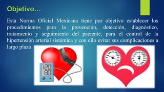 Esta Norma Oficial Mexicana tiene por objetivo establecer los
procedimientos para la prevención, detección, diagnóstico,
tratamiento y seguimiento del paciente, para el control de la
hipertensión arterial sistémica y con ello evitar sus complicaciones a
largo plazo.
Objetivo…
 