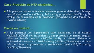  A la persona que en una toma ocasional para su detección, obtenga
una cifra de presión sistólica > 140 mmHg y/o presión diastólica > 90
mmHg, en el examen de la detección (promedio de dos tomas de
Presión arterial).
Casos en control…
 A los pacientes con hipertensión bajo tratamiento en el Sistema
Nacional de Salud, con tratamiento y que presentan de manera regular
cifras de Presión arterial <140/90 mmHg; si tienen diabetes o
enfermedad coronaria < 130/80 mmHg (sistólica/diastólica) y si tiene
más de 1.0 gr de proteinuria e insuficiencia renal <125/75 mmHg
(sistólica/diastólica).
Caso Probable de HTA sistémica…
 