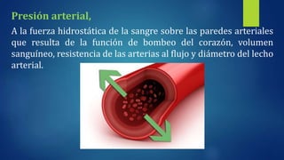 Presión arterial,
A la fuerza hidrostática de la sangre sobre las paredes arteriales
que resulta de la función de bombeo del corazón, volumen
sanguíneo, resistencia de las arterias al flujo y diámetro del lecho
arterial.
 