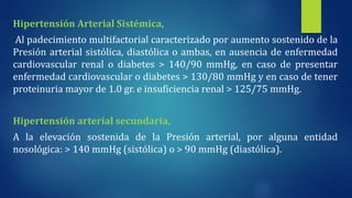 Hipertensión Arterial Sistémica,
Al padecimiento multifactorial caracterizado por aumento sostenido de la
Presión arterial sistólica, diastólica o ambas, en ausencia de enfermedad
cardiovascular renal o diabetes > 140/90 mmHg, en caso de presentar
enfermedad cardiovascular o diabetes > 130/80 mmHg y en caso de tener
proteinuria mayor de 1.0 gr. e insuficiencia renal > 125/75 mmHg.
Hipertensión arterial secundaria,
A la elevación sostenida de la Presión arterial, por alguna entidad
nosológica: > 140 mmHg (sistólica) o > 90 mmHg (diastólica).
 