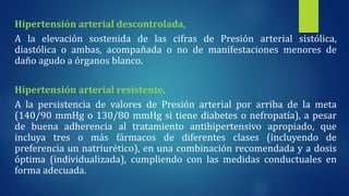 Hipertensión arterial descontrolada,
A la elevación sostenida de las cifras de Presión arterial sistólica,
diastólica o ambas, acompañada o no de manifestaciones menores de
daño agudo a órganos blanco.
Hipertensión arterial resistente,
A la persistencia de valores de Presión arterial por arriba de la meta
(140/90 mmHg o 130/80 mmHg si tiene diabetes o nefropatía), a pesar
de buena adherencia al tratamiento antihipertensivo apropiado, que
incluya tres o más fármacos de diferentes clases (incluyendo de
preferencia un natriurético), en una combinación recomendada y a dosis
óptima (individualizada), cumpliendo con las medidas conductuales en
forma adecuada.
 