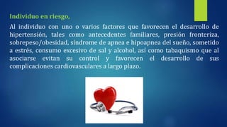 Individuo en riesgo,
Al individuo con uno o varios factores que favorecen el desarrollo de
hipertensión, tales como antecedentes familiares, presión fronteriza,
sobrepeso/obesidad, síndrome de apnea e hipoapnea del sueño, sometido
a estrés, consumo excesivo de sal y alcohol, así como tabaquismo que al
asociarse evitan su control y favorecen el desarrollo de sus
complicaciones cardiovasculares a largo plazo.
 