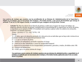 13
Los centros de trabajo que cuenten con la acreditación de su Sistema de Administración de la Seguridad y
Salud en el Trabajo, por la Secretaría del Trabajo y Previsión Social, y que gocen del beneficio que otorga el
artículo 72 de la Ley del Seguro Social, se considerará que cumplen con la presente Norma.
– Artículo 72. Para los efectos de la fijación de primas a cubrir por el seguro de riesgos de trabajo, las
empresas deberán calcular sus primas, multiplicando la siniestralidad de la empresa por un factor de prima,
y al producto se le sumará el 0.005. El resultado será la prima a aplicar sobre los salarios de cotización,
conforme a la fórmula siguiente:
Prima = [(S/365)+V * (I + D)] * (F/N) + M
Donde:
V = 28 años, que es la duración promedio de vida activa de un individuo que no haya sido víctima de un
accidente mortal o de incapacidad permanente total.
F = 2.3, que es el factor de prima.
N = Número de trabajadores promedio expuestos al riesgo.
S = Total de los días subsidiados a causa de incapacidad temporal.
I = Suma de los porcentajes de las incapacidades permanentes, parciales y totales, divididos entre 100.
D = Número de defunciones.
M = 0.005, que es la prima mínima de riesgo.
Los patrones cuyos centros de trabajo cuenten con un sistema de administración y seguridad en el
trabajo acreditado por la Secretaría del Trabajo y Previsión Social, aplicarán una F de 2.2 como
factor de prima.
 