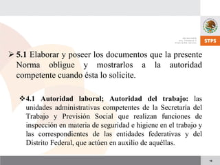 15
5.1 Elaborar y poseer los documentos que la presente
Norma obligue y mostrarlos a la autoridad
competente cuando ésta lo solicite.
4.1 Autoridad laboral; Autoridad del trabajo: las
unidades administrativas competentes de la Secretaría del
Trabajo y Previsión Social que realizan funciones de
inspección en materia de seguridad e higiene en el trabajo y
las correspondientes de las entidades federativas y del
Distrito Federal, que actúen en auxilio de aquéllas.
 