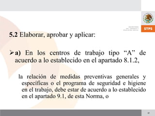17
5.2 Elaborar, aprobar y aplicar:
a) En los centros de trabajo tipo “A” de
acuerdo a lo establecido en el apartado 8.1.2,
la relación de medidas preventivas generales y
específicas o el programa de seguridad e higiene
en el trabajo, debe estar de acuerdo a lo establecido
en el apartado 9.1, de esta Norma, o
 