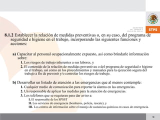 18
8.1.2 Establecer la relación de medidas preventivas o, en su caso, del programa de
seguridad e higiene en el trabajo, incorporando las siguientes funciones y
acciones:
a) Capacitar al personal ocupacionalmente expuesto, así como brindarle información
sobre:
1. Los riesgos de trabajo inherentes a sus labores, y
2. El contenido de la relación de medidas preventivas o del programa de seguridad e higiene
en el trabajo, así como en los procedimientos y manuales para la ejecución segura del
trabajo a fin de prevenir y/o controlar los riesgos de trabajo.
b) Desarrollar un listado de atención a las emergencias que al menos contemple:
1. Cualquier medio de comunicación para reportar la alarma en las emergencias.
2. Un responsable de aplicar las medidas para la atención de emergencias.
3. Los teléfonos que se requieran para dar aviso a:
I. El responsable de los SPSST
II. Los servicios de emergencia (bomberos, policía, rescate), y
III. Los centros de información sobre el manejo de sustancias químicas en casos de emergencia.
 