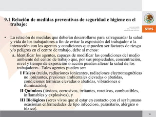 19
9.1 Relación de medidas preventivas de seguridad e higiene en el
trabajo:
• La relación de medidas que deberán desarrollarse para salvaguardar la salud
y vida de los trabajadores a fin de evitar la exposición del trabajador o la
interacción con los agentes y condiciones que pueden ser factores de riesgo
y/o peligros en el centro de trabajo, debe al menos:
a. Identificar los agentes, capaces de modificar las condiciones del medio
ambiente del centro de trabajo que, por sus propiedades, concentración,
nivel y tiempo de exposición o acción pueden alterar la salud de los
trabajadores . Tales agentes pueden ser:
I Físicos (ruido, radiaciones ionizantes, radiaciones electromagnéticas
no ionizantes, presiones ambientales elevadas o abatidas,
condiciones térmicas elevadas o abatidas, vibraciones e
iluminación),
II Químicos (tóxicos, corrosivos, irritantes, reactivos, combustibles,
inflamables y explosivos), y
III Biológicos (seres vivos que al estar en contacto con el ser humano
ocasionan enfermedades de tipo infeccioso, parasitario, alérgico o
tóxico).
 