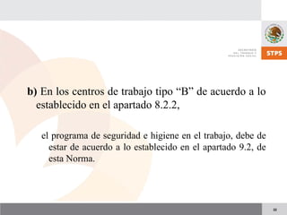 22
b) En los centros de trabajo tipo “B” de acuerdo a lo
establecido en el apartado 8.2.2,
el programa de seguridad e higiene en el trabajo, debe de
estar de acuerdo a lo establecido en el apartado 9.2, de
esta Norma.
 