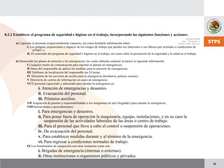 23
8.2.2 Establecer el programa de seguridad e higiene en el trabajo, incorporando las siguientes funciones y acciones:
a) Capacitar al personal ocupacionalmente expuesto, así como brindarle información sobre:
I. Los peligros, exposiciones e impacto de los riesgos de trabajo que pueden ser inherentes a sus labores por actitudes o condiciones de
peligro, y
II. El contenido del programa de seguridad e higiene en el trabajo, así como sobre la promoción de la seguridad y la salud en el trabajo.
b) Desarrollar los planes de atención a las emergencias, los cuales deberán contener al menos la siguiente información:
I Cualquier medio de comunicación para reportar la alarma en emergencias;
II Datos del responsable de aplicar las medidas para la atención de emergencias;
III Teléfonos de localización del responsable las 24 horas;
IV Directorio de los servicios de auxilio para la emergencia (bomberos, policía, rescate);
V Directorio de centros de información en casos de emergencia;
VI El personal capacitado y adiestrado para atender la emergencia en:
i. Atención de emergencias y desastres.
ii. Evacuación del personal.
iii. Primeros auxilios.
VII Asignación de puestos y responsabilidades a los integrantes de la(s) brigada(s) para atender la emergencia;
VIII Instrucciones o procedimientos:
i. Para emergencias y desastres.
ii. Para poner fuera de operación la maquinaria, equipo, instalaciones, y en su caso la
suspensión de las actividades laborales de las áreas o centro de trabajo.
iii. Para el personal que lleve a cabo el control o suspensión de operaciones.
iv. De evacuación del personal.
v. Para establecer medidas durante y al término de la emergencia.
vi. Para regresar a condiciones normales de trabajo.
IX Los lineamientos de integración con otras instancias como son:
i. Brigadas de emergencia (internas o externas).
ii. Otras instituciones u organismos públicos y privados.
 