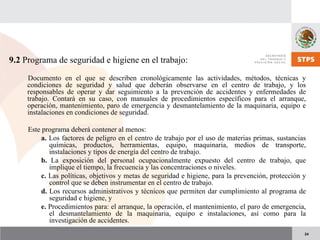 24
9.2 Programa de seguridad e higiene en el trabajo:
Documento en el que se describen cronológicamente las actividades, métodos, técnicas y
condiciones de seguridad y salud que deberán observarse en el centro de trabajo, y los
responsables de operar y dar seguimiento a la prevención de accidentes y enfermedades de
trabajo. Contará en su caso, con manuales de procedimientos específicos para el arranque,
operación, mantenimiento, paro de emergencia y desmantelamiento de la maquinaria, equipo e
instalaciones en condiciones de seguridad.
Este programa deberá contener al menos:
a. Los factores de peligro en el centro de trabajo por el uso de materias primas, sustancias
químicas, productos, herramientas, equipo, maquinaria, medios de transporte,
instalaciones y tipos de energía del centro de trabajo.
b. La exposición del personal ocupacionalmente expuesto del centro de trabajo, que
implique el tiempo, la frecuencia y las concentraciones o niveles.
c. Las políticas, objetivos y metas de seguridad e higiene, para la prevención, protección y
control que se deben instrumentar en el centro de trabajo.
d. Los recursos administrativos y técnicos que permiten dar cumplimiento al programa de
seguridad e higiene, y
e. Procedimientos para: el arranque, la operación, el mantenimiento, el paro de emergencia,
el desmantelamiento de la maquinaria, equipo e instalaciones, así como para la
investigación de accidentes.
 