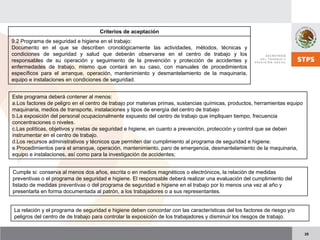 25
Criterios de aceptación
9.2 Programa de seguridad e higiene en el trabajo:
Documento en el que se describen cronológicamente las actividades, métodos, técnicas y
condiciones de seguridad y salud que deberán observarse en el centro de trabajo y los
responsables de su operación y seguimiento de la prevención y protección de accidentes y
enfermedades de trabajo, mismo que contará en su caso, con manuales de procedimientos
específicos para el arranque, operación, mantenimiento y desmantelamiento de la maquinaria,
equipo e instalaciones en condiciones de seguridad.
Este programa deberá contener al menos:
a.Los factores de peligro en el centro de trabajo por materias primas, sustancias químicas, productos, herramientas equipo
maquinaria, medios de transporte, instalaciones y tipos de energía del centro de trabajo
b.La exposición del personal ocupacionalmente expuesto del centro de trabajo que impliquen tiempo, frecuencia
concentraciones o niveles.
c.Las políticas, objetivos y metas de seguridad e higiene, en cuanto a prevención, protección y control que se deben
instrumentar en el centro de trabajo.
d.Los recursos administrativos y técnicos que permiten dar cumplimiento al programa de seguridad e higiene.
e.Procedimientos para el arranque, operación, mantenimiento, paro de emergencia, desmantelamiento de la maquinaria,
equipo e instalaciones, así como para la investigación de accidentes;
Cumple si: conserva al menos dos años, escrita o en medios magnéticos o electrónicos, la relación de medidas
preventivas o el programa de seguridad e higiene. El responsable deberá realizar una evaluación del cumplimiento del
listado de medidas preventivas o del programa de seguridad e higiene en el trabajo por lo menos una vez al año y
presentarla en forma documentada al patrón, a los trabajadores o a sus representantes.
La relación y el programa de seguridad e higiene deben concordar con las características del los factores de riesgo y/o
peligros del centro de de trabajo para controlar la exposición de los trabajadores y disminuir los riesgos de trabajo.
 